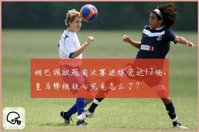 姆巴佩欧冠淘汰赛进球荒达12场,皇马锋线核心究竟怎么了?