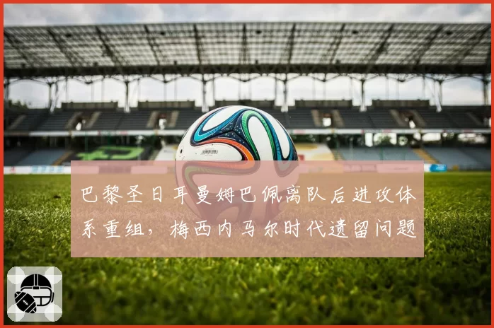 巴黎圣日耳曼姆巴佩离队后进攻体系重组，梅西内马尔时代遗留问题待解