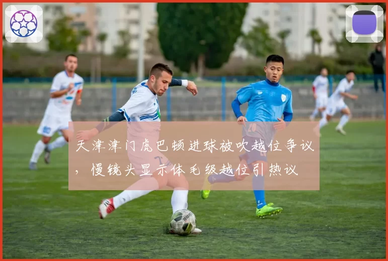 天津津门虎巴顿进球被吹越位争议,慢镜头显示体毛级越位引热议