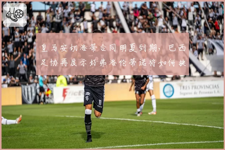 皇马安切洛蒂合同明夏到期,巴西足协再度示好弗洛伦蒂诺将如何抉择?