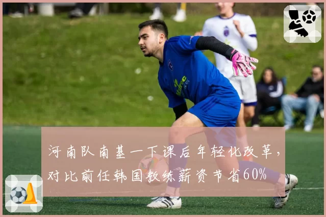 河南队南基一下课后年轻化改革,对比前任韩国教练薪资节省60%