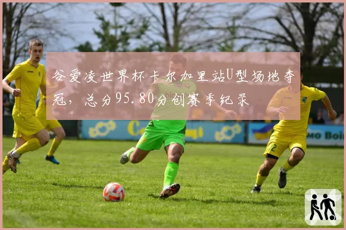 谷爱凌世界杯卡尔加里站U型场地夺冠，总分95.80分创赛季纪录