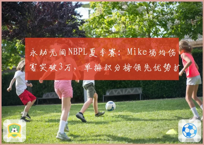 永劫无间NBPL夏季赛:Mike场均伤害突破3万,单排积分榜领先优势扩大至15分