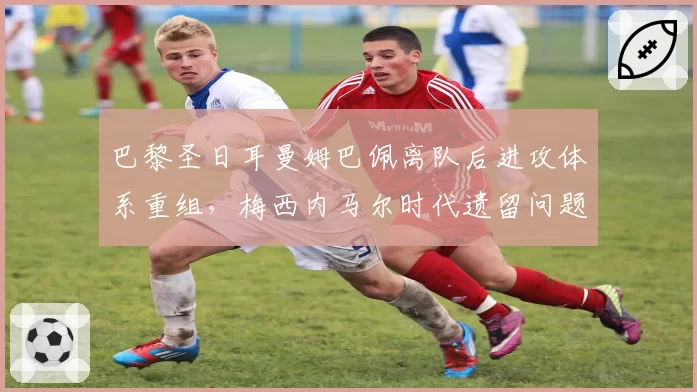 巴黎圣日耳曼姆巴佩离队后进攻体系重组，梅西内马尔时代遗留问题待解