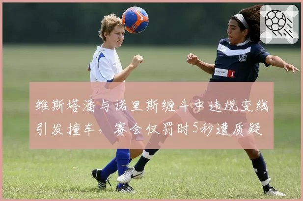 维斯塔潘与诺里斯缠斗中违规变线引发撞车,赛会仅罚时5秒遭质疑