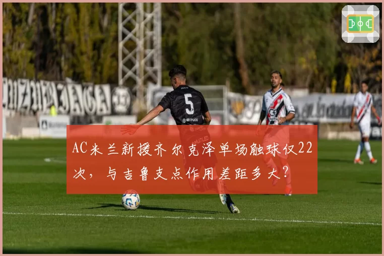 AC米兰新援齐尔克泽单场触球仅22次,与吉鲁支点作用差距多大?