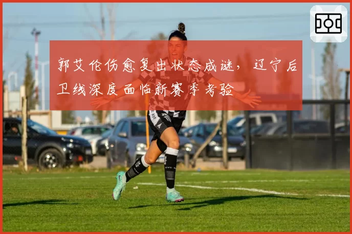 郭艾伦伤愈复出状态成谜,辽宁后卫线深度面临新赛季考验