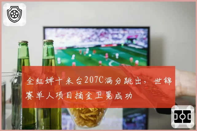 全红婵十米台207C满分跳出,世锦赛单人项目摘金卫冕成功