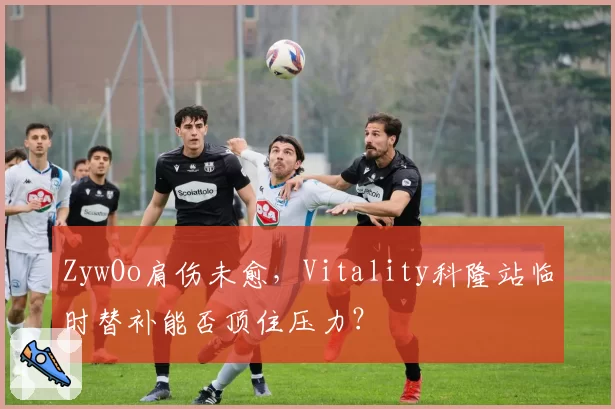 ZywOo肩伤未愈,Vitality科隆站临时替补能否顶住压力?