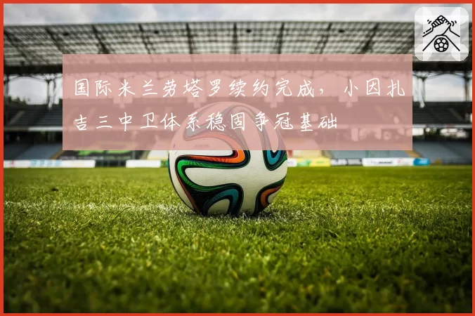 国际米兰劳塔罗续约完成,小因扎吉三中卫体系稳固争冠基础