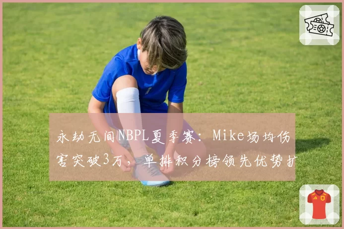 永劫无间NBPL夏季赛:Mike场均伤害突破3万,单排积分榜领先优势扩大至15分