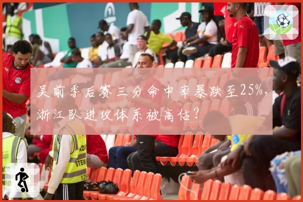 吴前季后赛三分命中率暴跌至25%,浙江队进攻体系被高估?