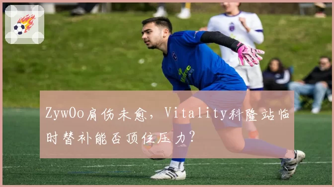 ZywOo肩伤未愈,Vitality科隆站临时替补能否顶住压力?
