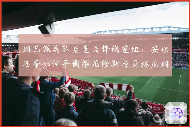 姆巴佩离队后皇马锋线重组,安切洛蒂如何平衡维尼修斯与贝林厄姆的球权?