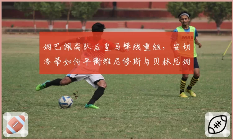 姆巴佩离队后皇马锋线重组,安切洛蒂如何平衡维尼修斯与贝林厄姆的球权?