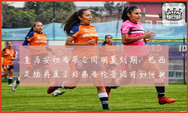 皇马安切洛蒂合同明夏到期,巴西足协再度示好弗洛伦蒂诺将如何抉择?