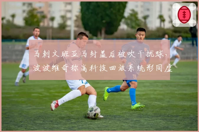马刺文班亚马封盖后被吹干扰球,波波维奇称高科技回放系统形同虚设