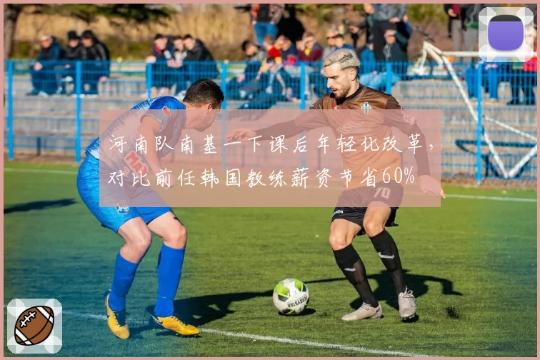 河南队南基一下课后年轻化改革,对比前任韩国教练薪资节省60%