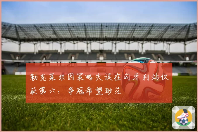勒克莱尔因策略失误在匈牙利站仅获第六,争冠希望渺茫