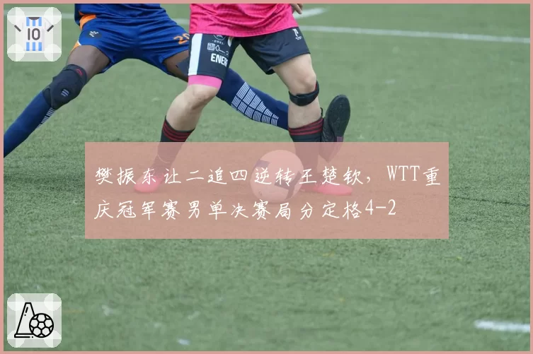 樊振东让二追四逆转王楚钦，WTT重庆冠军赛男单决赛局分定格4-2