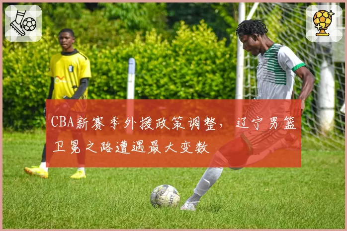 CBA新赛季外援政策调整，辽宁男篮卫冕之路遭遇最大变数