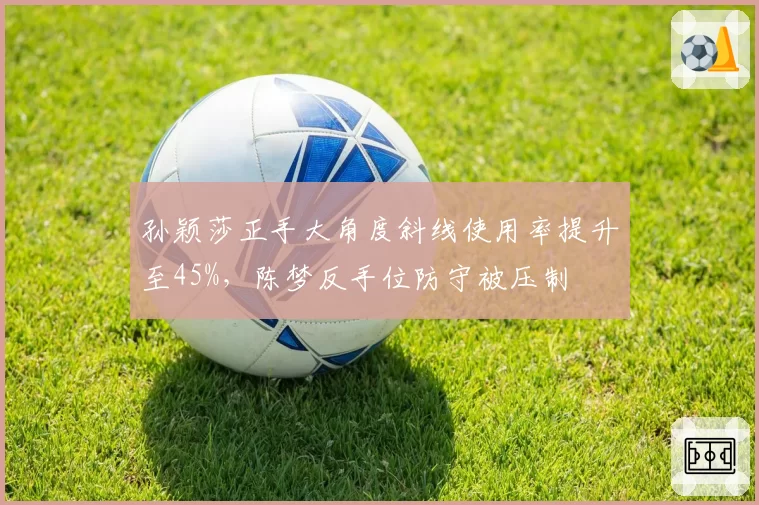 孙颖莎正手大角度斜线使用率提升至45%,陈梦反手位防守被压制