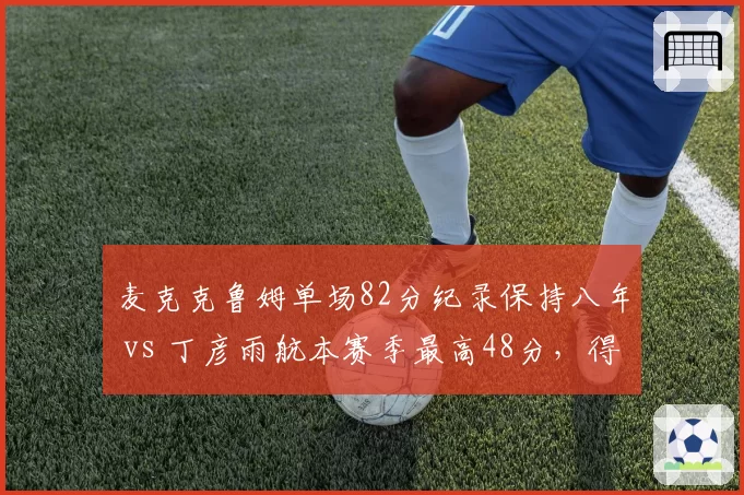 麦克克鲁姆单场82分纪录保持八年 vs 丁彦雨航本赛季最高48分,得分爆炸力对比
