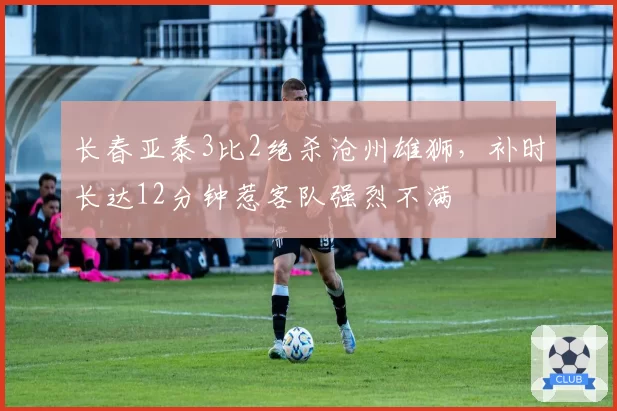 长春亚泰3比2绝杀沧州雄狮，补时长达12分钟惹客队强烈不满