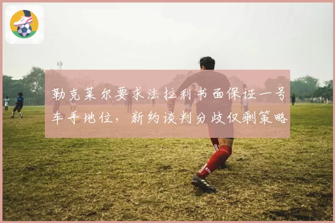 勒克莱尔要求法拉利书面保证一号车手地位,新约谈判分歧仅剩策略否决权