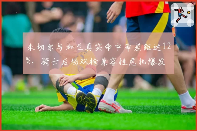 米切尔与加兰真实命中率差距达12%,骑士后场双枪兼容性危机爆发