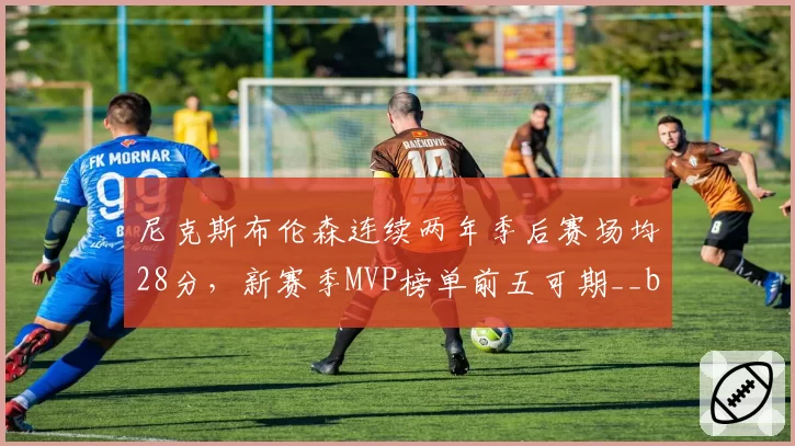 尼克斯布伦森连续两年季后赛场均28分,新赛季MVP榜单前五可期__br_