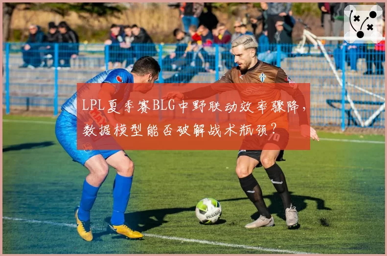 LPL夏季赛BLG中野联动效率骤降，数据模型能否破解战术瓶颈？