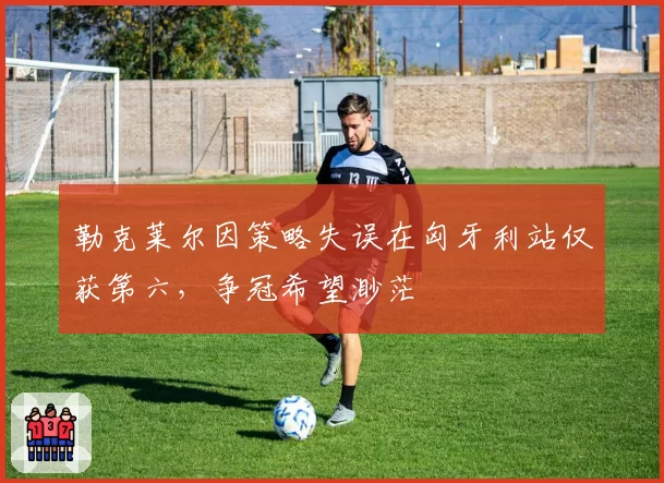 勒克莱尔因策略失误在匈牙利站仅获第六,争冠希望渺茫