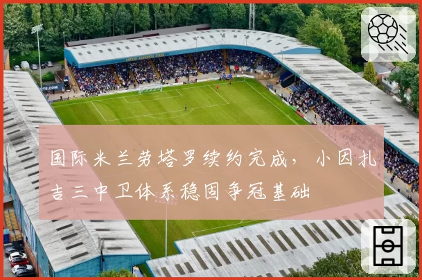 国际米兰劳塔罗续约完成,小因扎吉三中卫体系稳固争冠基础