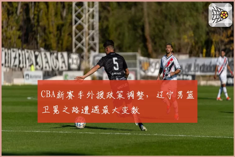 CBA新赛季外援政策调整，辽宁男篮卫冕之路遭遇最大变数