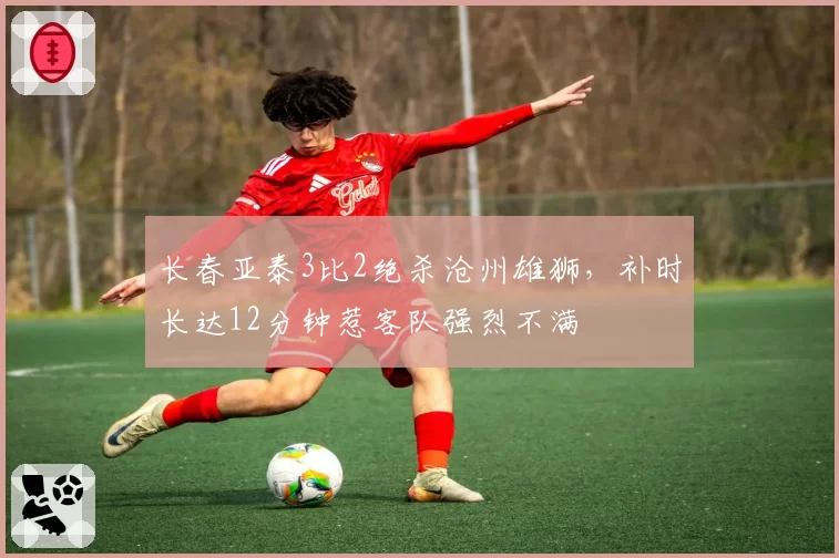 长春亚泰3比2绝杀沧州雄狮，补时长达12分钟惹客队强烈不满