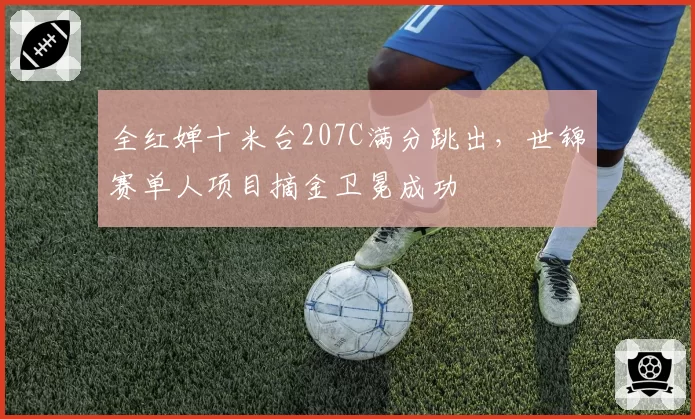 全红婵十米台207C满分跳出,世锦赛单人项目摘金卫冕成功