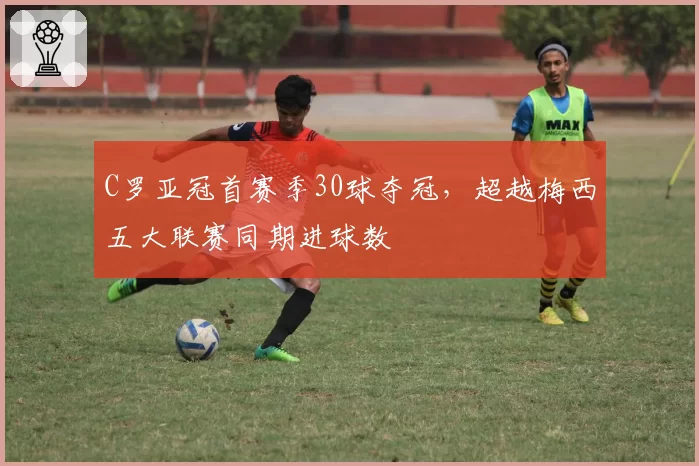 C罗亚冠首赛季30球夺冠，超越梅西五大联赛同期进球数