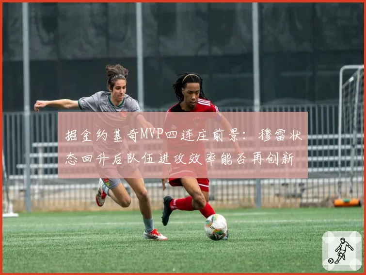 掘金约基奇MVP四连庄前景:穆雷状态回升后队伍进攻效率能否再创新高?
